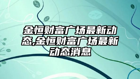 金恒財富廣場最新動態(tài),金恒財富廣場最新動態(tài)消息