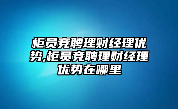 柜員競聘理財(cái)經(jīng)理優(yōu)勢,柜員競聘理財(cái)經(jīng)理優(yōu)勢在哪里