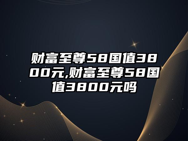 財富至尊58國值3800元,財富至尊58國值3800元嗎