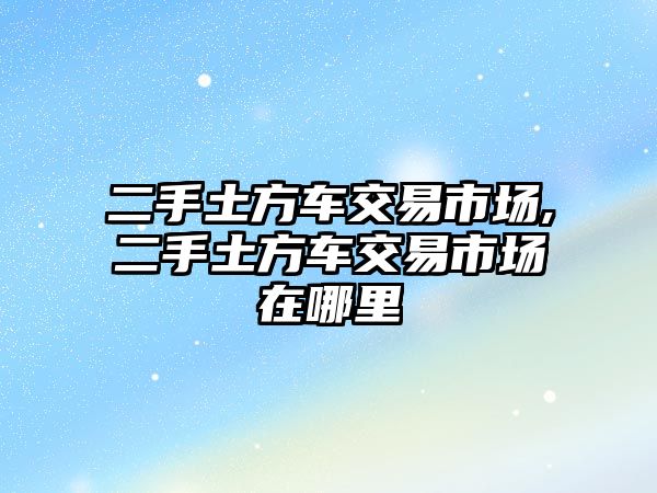 二手土方車交易市場,二手土方車交易市場在哪里