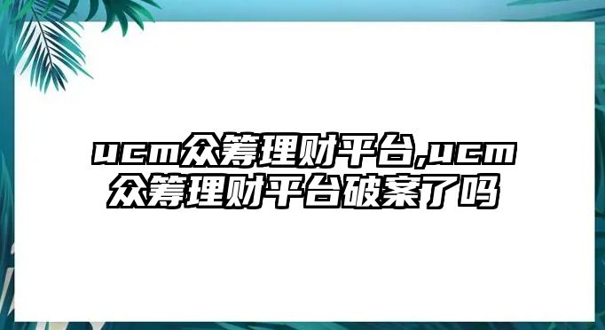 ucm眾籌理財平臺,ucm眾籌理財平臺破案了嗎