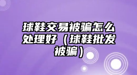 球鞋交易被騙怎么處理好（球鞋批發(fā)被騙）