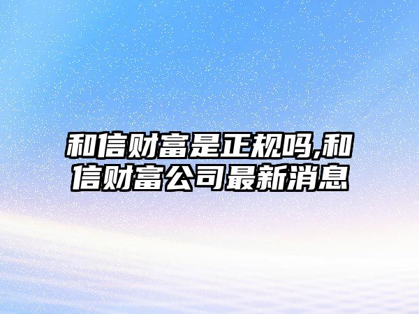 和信財富是正規(guī)嗎,和信財富公司最新消息