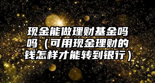 現(xiàn)金能做理財(cái)基金嗎嗎（可用現(xiàn)金理財(cái)?shù)腻X怎樣才能轉(zhuǎn)到銀行）