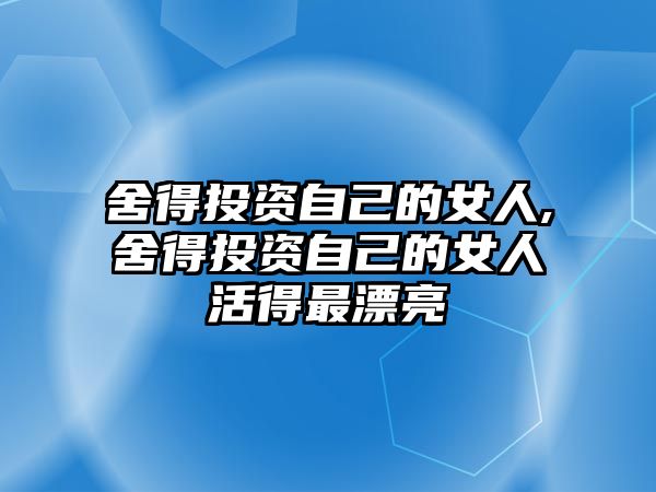 舍得投資自己的女人,舍得投資自己的女人活得最漂亮