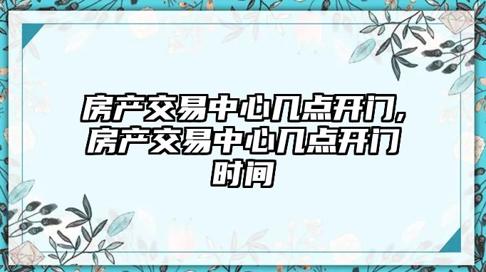 房產(chǎn)交易中心幾點開門,房產(chǎn)交易中心幾點開門時間