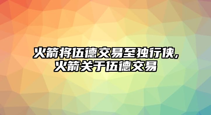 火箭將伍德交易至獨行俠,火箭關(guān)于伍德交易