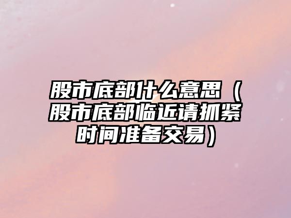 股市底部什么意思（股市底部臨近請抓緊時(shí)間準(zhǔn)備交易）