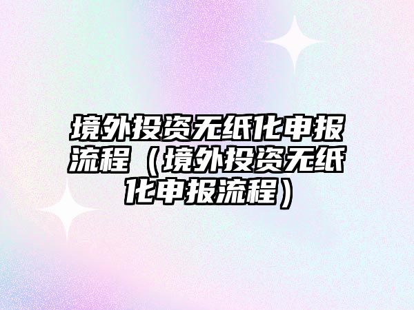 境外投資無紙化申報(bào)流程（境外投資無紙化申報(bào)流程）