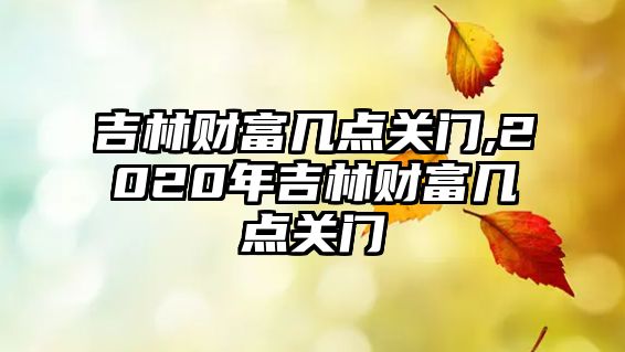 吉林財富幾點關(guān)門,2020年吉林財富幾點關(guān)門