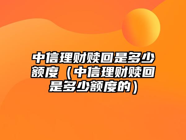 中信理財贖回是多少額度（中信理財贖回是多少額度的）