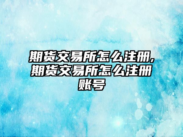 期貨交易所怎么注冊,期貨交易所怎么注冊賬號