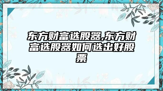 東方財(cái)富選股器,東方財(cái)富選股器如何選出好股票