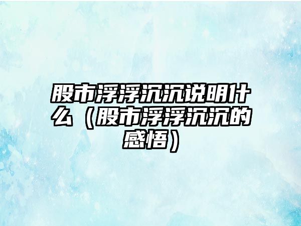 股市浮浮沉沉說明什么（股市浮浮沉沉的感悟）