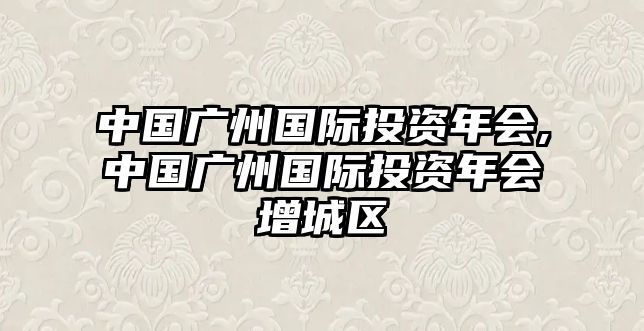 中國廣州國際投資年會,中國廣州國際投資年會增城區(qū)