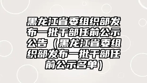 黑龍江省委組織部發(fā)布一批干部任前公示公告（黑龍江省委組織部發(fā)布一批干部任前公示名單）