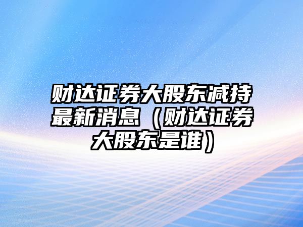 財(cái)達(dá)證券大股東減持最新消息（財(cái)達(dá)證券大股東是誰）