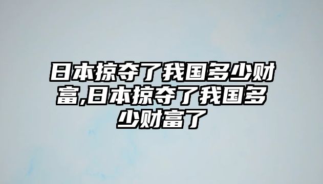 日本掠奪了我國(guó)多少財(cái)富,日本掠奪了我國(guó)多少財(cái)富了