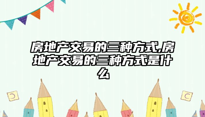 房地產(chǎn)交易的三種方式,房地產(chǎn)交易的三種方式是什么