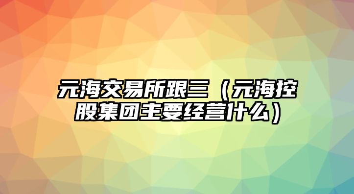 元海交易所跟三（元?？毓杉瘓F主要經(jīng)營什么）