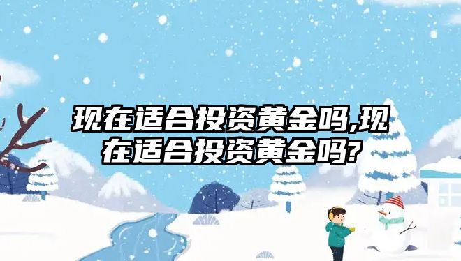 現(xiàn)在適合投資黃金嗎,現(xiàn)在適合投資黃金嗎?