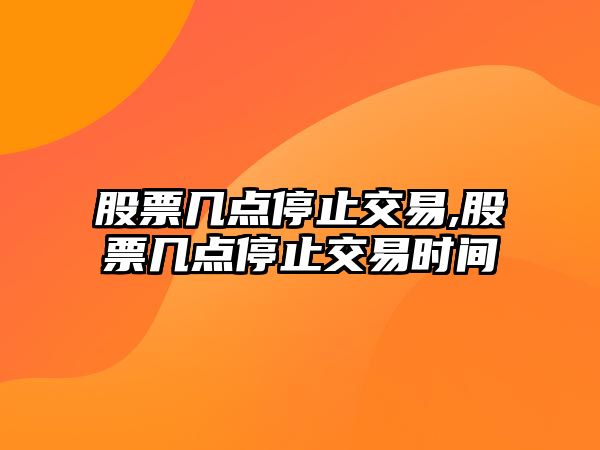 股票幾點(diǎn)停止交易,股票幾點(diǎn)停止交易時(shí)間