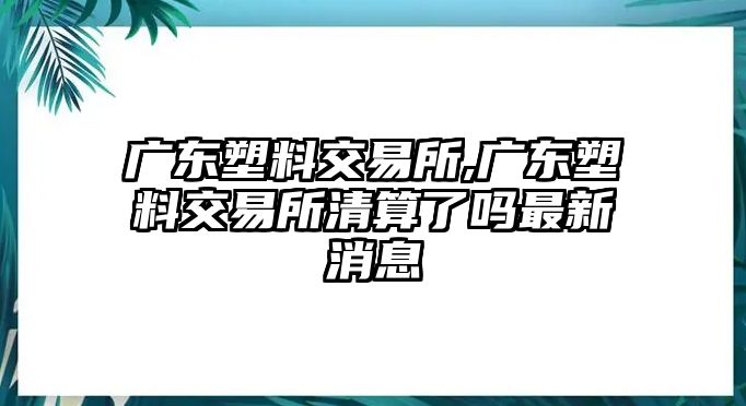 廣東塑料交易所,廣東塑料交易所清算了嗎最新消息