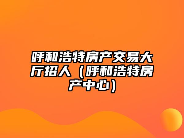 呼和浩特房產(chǎn)交易大廳招人（呼和浩特房產(chǎn)中心）