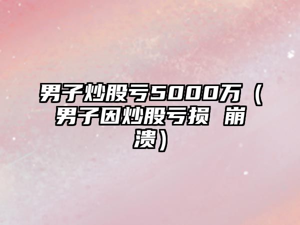 男子炒股虧5000萬（男子因炒股虧損 崩潰）