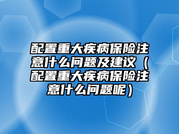 配置重大疾病保險(xiǎn)注意什么問題及建議（配置重大疾病保險(xiǎn)注意什么問題呢）