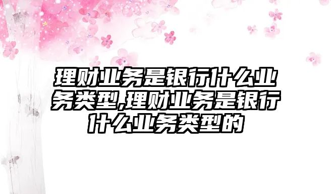 理財(cái)業(yè)務(wù)是銀行什么業(yè)務(wù)類型,理財(cái)業(yè)務(wù)是銀行什么業(yè)務(wù)類型的