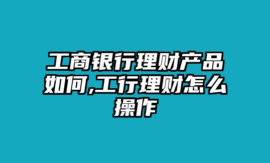 工商銀行理財(cái)產(chǎn)品如何,工行理財(cái)怎么操作