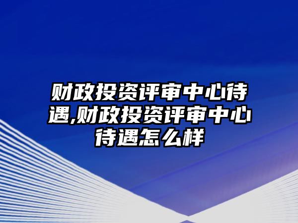 財政投資評審中心待遇,財政投資評審中心待遇怎么樣