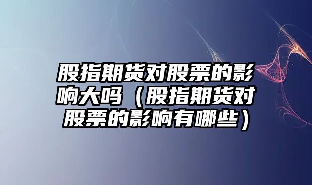 股指期貨對股票的影響大嗎（股指期貨對股票的影響有哪些）