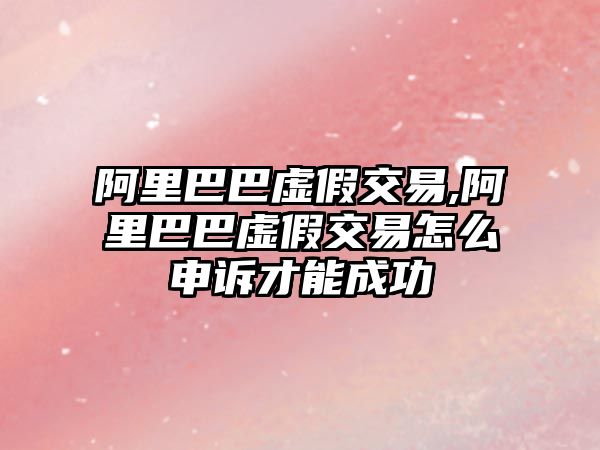 阿里巴巴虛假交易,阿里巴巴虛假交易怎么申訴才能成功