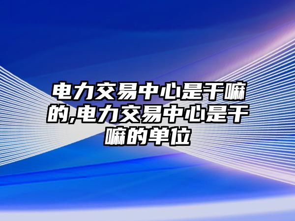 電力交易中心是干嘛的,電力交易中心是干嘛的單位