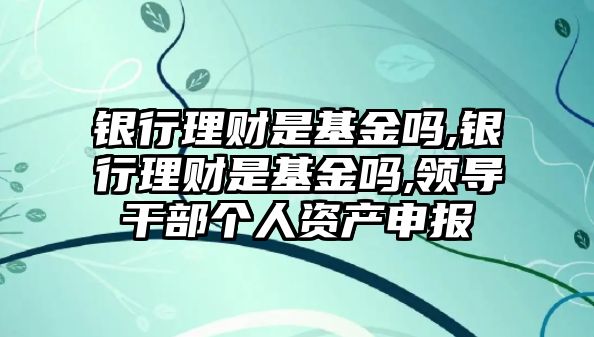 銀行理財是基金嗎,銀行理財是基金嗎,領(lǐng)導(dǎo)干部個人資產(chǎn)申報