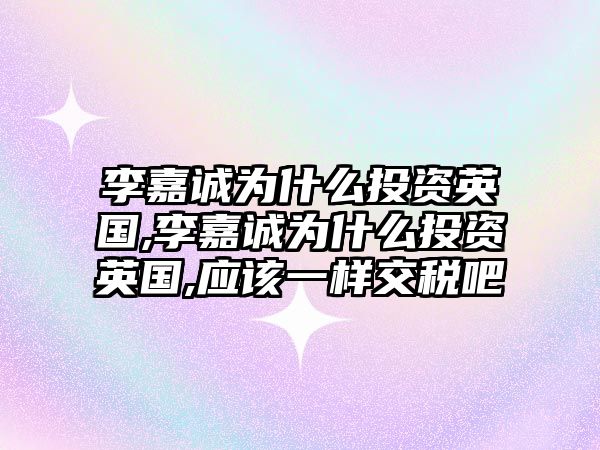 李嘉誠為什么投資英國,李嘉誠為什么投資英國,應該一樣交稅吧