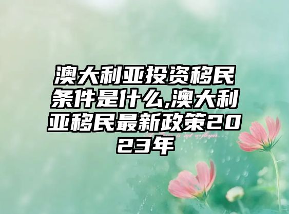 澳大利亞投資移民條件是什么,澳大利亞移民最新政策2023年