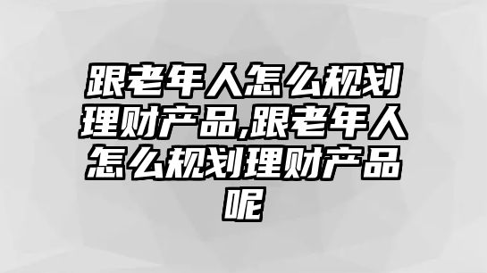 跟老年人怎么規(guī)劃理財產(chǎn)品,跟老年人怎么規(guī)劃理財產(chǎn)品呢