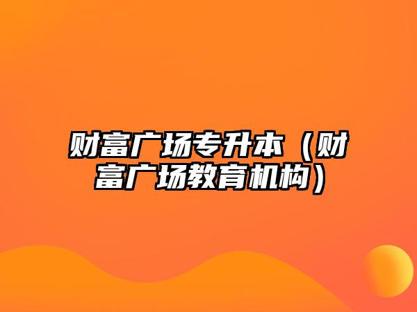 財富廣場專升本（財富廣場教育機(jī)構(gòu)）