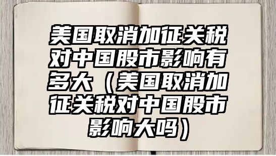 美國(guó)取消加征關(guān)稅對(duì)中國(guó)股市影響有多大（美國(guó)取消加征關(guān)稅對(duì)中國(guó)股市影響大嗎）