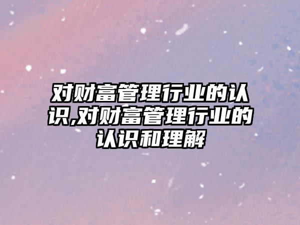 對財富管理行業(yè)的認識,對財富管理行業(yè)的認識和理解