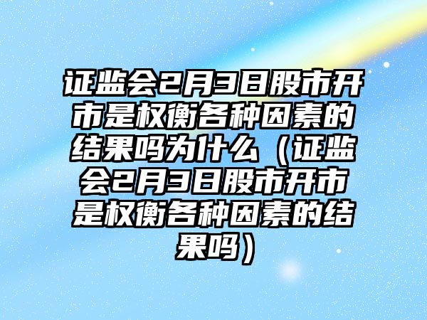 證監(jiān)會2月3日股市開市是權(quán)衡各種因素的結(jié)果嗎為什么（證監(jiān)會2月3日股市開市是權(quán)衡各種因素的結(jié)果嗎）