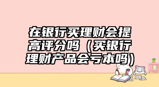 在銀行買理財(cái)會(huì)提高評(píng)分嗎（買銀行理財(cái)產(chǎn)品會(huì)虧本嗎）