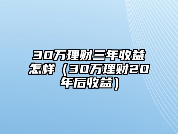 30萬理財三年收益怎樣（30萬理財20年后收益）