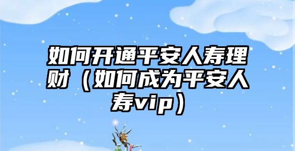 如何開通平安人壽理財（如何成為平安人壽vip）