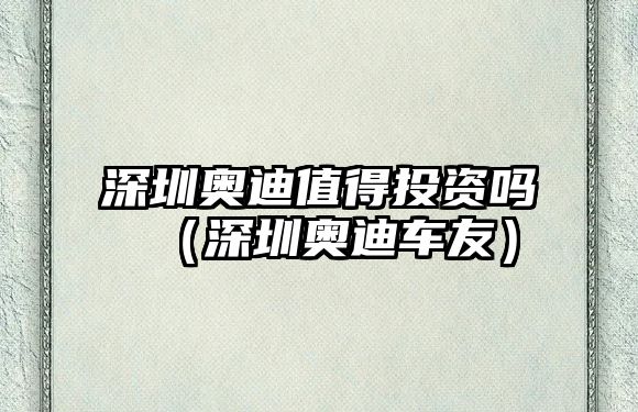 深圳奧迪值得投資嗎（深圳奧迪車友）