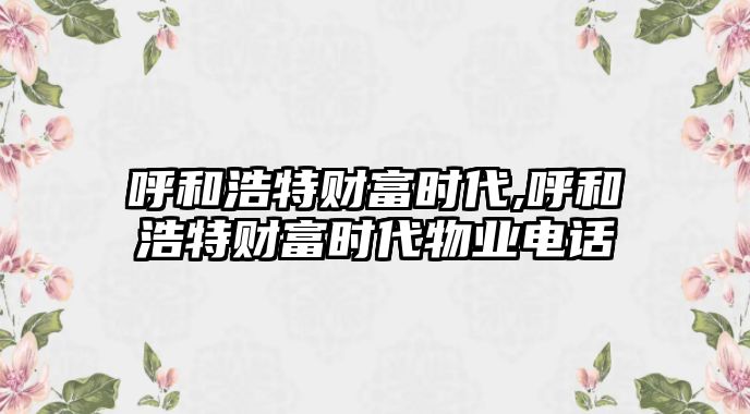 呼和浩特財(cái)富時(shí)代,呼和浩特財(cái)富時(shí)代物業(yè)電話