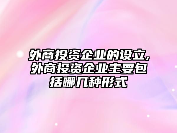 外商投資企業(yè)的設立,外商投資企業(yè)主要包括哪幾種形式